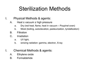 Sterilization Methods 
I. Physical Methods & agents: 
A. Heat ± vacuum ± high pressure 
a. Dry (red heat, flame, heat in vacuum – Poupinel oven) 
b. Moist (boiling, autoclavation, pasteurization, tyndallization) 
B. Filtration 
C. Irradiation 
a. UV light, 
b. ionizing radiation: gamma, electron, X-ray 
I. Chemical Methods & agents: 
A. Ethylene oxide 
B. Formaldehide 
 