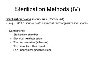Sterilization Methods (IV) 
Sterilization ovens (Poupinel) (Continued) 
- e.g. 180°C, 1 hour → destruction of all microorganisms incl. spores 
- Components: 
- Sterilization chamber 
- Electrical heating system 
- Thermal insulation (azbestos) 
- Thermometer + thermostate 
- Fan (mechanical air convection) 
 