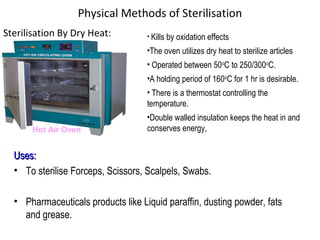 Physical Methods of Sterilisation
Sterilisation By Dry Heat:
Hot Air Oven
• Kills by oxidation effects
•The oven utilizes dry heat to sterilize articles
• Operated between 50o
C to 250/300o
C.
•A holding period of 160o
C for 1 hr is desirable.
• There is a thermostat controlling the
temperature.
•Double walled insulation keeps the heat in and
conserves energy,
Uses:Uses:
• To sterilise Forceps, Scissors, Scalpels, Swabs.
• Pharmaceuticals products like Liquid paraffin, dusting powder, fats
and grease.
 