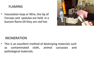 FLAMING
• Inoculation loop or Wire, the tip of
Forceps and spatulas are held in a
bunsen flame till they are red hot.
INCINERATION
• This is an excellent method of destroying materials such
as contaminated cloth, animal carcasses and
pathological materials.
 