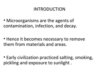 INTRODUCTION
• Microorganisms are the agents of
contamination, infection, and decay.
• Hence it becomes necessary to remove
them from materials and areas.
• Early civilization practiced salting, smoking,
pickling and exposure to sunlight .
 