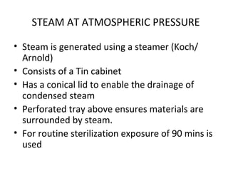 STEAM AT ATMOSPHERIC PRESSURE
• Steam is generated using a steamer (Koch/
Arnold)
• Consists of a Tin cabinet
• Has a conical lid to enable the drainage of
condensed steam
• Perforated tray above ensures materials are
surrounded by steam.
• For routine sterilization exposure of 90 mins is
used
 