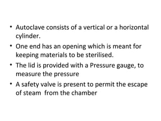 • Autoclave consists of a vertical or a horizontal
cylinder.
• One end has an opening which is meant for
keeping materials to be sterilised.
• The lid is provided with a Pressure gauge, to
measure the pressure
• A safety valve is present to permit the escape
of steam from the chamber
 