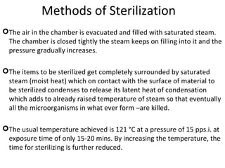 Methods of Sterilization
The air in the chamber is evacuated and filled with saturated steam.
The chamber is closed tightly the steam keeps on filling into it and the
pressure gradually increases.
The items to be sterilized get completely surrounded by saturated
steam (moist heat) which on contact with the surface of material to
be sterilized condenses to release its latent heat of condensation
which adds to already raised temperature of steam so that eventually
all the microorganisms in what ever form –are killed.
The usual temperature achieved is 121 °C at a pressure of 15 pps.i. at
exposure time of only 15-20 mins. By increasing the temperature, the
time for sterilizing is further reduced.
 