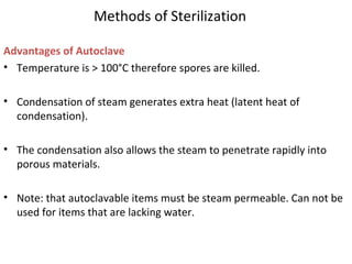 Methods of Sterilization
Advantages of Autoclave
• Temperature is > 100°C therefore spores are killed.
• Condensation of steam generates extra heat (latent heat of
condensation).
• The condensation also allows the steam to penetrate rapidly into
porous materials.
• Note: that autoclavable items must be steam permeable. Can not be
used for items that are lacking water.
 