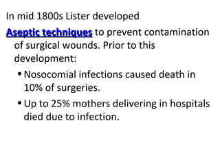 In mid 1800s Lister developed
Aseptic techniquesAseptic techniques to prevent contamination
of surgical wounds. Prior to this
development:
•Nosocomial infections caused death in
10% of surgeries.
•Up to 25% mothers delivering in hospitals
died due to infection.
 