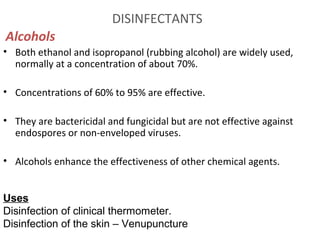 DISINFECTANTS
Alcohols
• Both ethanol and isopropanol (rubbing alcohol) are widely used,
normally at a concentration of about 70%.
• Concentrations of 60% to 95% are effective.
• They are bactericidal and fungicidal but are not effective against
endospores or non-enveloped viruses.
• Alcohols enhance the effectiveness of other chemical agents.
Uses
Disinfection of clinical thermometer.
Disinfection of the skin – Venupuncture
 