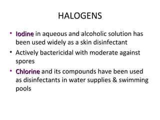 HALOGENS
• IodineIodine in aqueous and alcoholic solution has
been used widely as a skin disinfectant
• Actively bactericidal with moderate against
spores
• ChlorineChlorine and its compounds have been used
as disinfectants in water supplies & swimming
pools
 