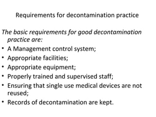 Requirements for decontamination practice
The basic requirements for good decontamination
practice are:
• A Management control system;
• Appropriate facilities;
• Appropriate equipment;
• Properly trained and supervised staff;
• Ensuring that single use medical devices are not
reused;
• Records of decontamination are kept.
 