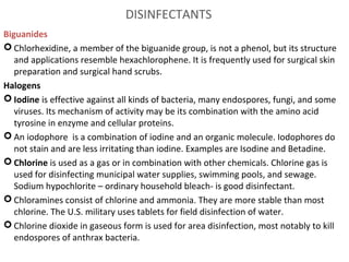 DISINFECTANTS 
Biguanides
 Chlorhexidine, a member of the biguanide group, is not a phenol, but its structure
and applications resemble hexachlorophene. It is frequently used for surgical skin
preparation and surgical hand scrubs.
Halogens
 Iodine is effective against all kinds of bacteria, many endospores, fungi, and some
viruses. Its mechanism of activity may be its combination with the amino acid
tyrosine in enzyme and cellular proteins.
 An iodophore is a combination of iodine and an organic molecule. Iodophores do
not stain and are less irritating than iodine. Examples are Isodine and Betadine.
 Chlorine is used as a gas or in combination with other chemicals. Chlorine gas is
used for disinfecting municipal water supplies, swimming pools, and sewage.
Sodium hypochlorite – ordinary household bleach- is good disinfectant.
 Chloramines consist of chlorine and ammonia. They are more stable than most
chlorine. The U.S. military uses tablets for field disinfection of water.
 Chlorine dioxide in gaseous form is used for area disinfection, most notably to kill
endospores of anthrax bacteria.
 