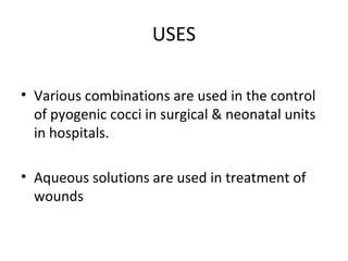 USES
• Various combinations are used in the control
of pyogenic cocci in surgical & neonatal units
in hospitals.
• Aqueous solutions are used in treatment of
wounds
 