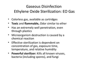 • Colorless gas, available as cartridges
• Toxic and flammable, Odor similar to ether
• Has an extremely well penetration, even
through plastics
• Microorganism destruction is caused by a
chemical reaction
• Effective sterilization is dependent on
concentration of gas, exposure time,
temperature, and relative humidity
• Powerful sterilizer: Kills all known viruses,
bacteria (including spores), and fungi
Gaseous Disinfection
Ethylene Oxide Sterilization: EO Gas
 