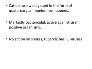 • Cations are widely used in the form of
quaternary ammonium compounds.
• Markedly bactericidal, active against Gram
positive organisms.
• No action on spores, tubercle bacilli, viruses
 