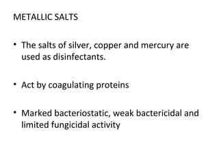 METALLIC SALTS
• The salts of silver, copper and mercury are
used as disinfectants.
• Act by coagulating proteins
• Marked bacteriostatic, weak bactericidal and
limited fungicidal activity
 