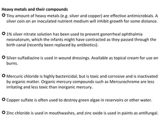 Heavy metals and their compounds
 Tiny amount of heavy metals (e.g. silver and copper) are effective antimicrobials. A
silver coin on an inoculated nutrient medium will inhibit growth for some distance.
 1% silver nitrate solution has been used to prevent gonorrheal ophthalmia
neonatorum, which the infants might have contracted as they passed through the
birth canal (recently been replaced by antibiotics).
 Silver-sulfadiazine is used in wound dressings. Available as topical cream for use on
burns.
 Mercuric chloride is highly bactericidal, but is toxic and corrosive and is inactivated
by organic matter. Organic mercury compounds such as Mercurochrome are less
irritating and less toxic than inorganic mercury.
 Copper sulfate is often used to destroy green algae in reservoirs or other water.
 Zinc chloride is used in mouthwashes, and zinc oxide is used in paints as antifungal.
 