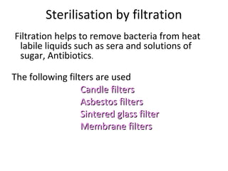 Sterilisation by filtration
Filtration helps to remove bacteria from heat
labile liquids such as sera and solutions of
sugar, Antibiotics.
The following filters are used
Candle filtersCandle filters
Asbestos filtersAsbestos filters
Sintered glass filterSintered glass filter
Membrane filtersMembrane filters
 