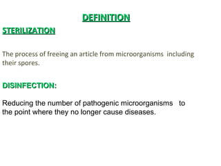 DEFINITIONDEFINITION
STERILIZATIONSTERILIZATION
The process of freeing an article from microorganisms including
their spores.
DISINFECTION:DISINFECTION:
Reducing the number of pathogenic microorganisms to
the point where they no longer cause diseases.
 
