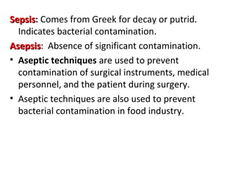 SepsisSepsis: Comes from Greek for decay or putrid.
Indicates bacterial contamination.
AsepsisAsepsis: Absence of significant contamination.
• Aseptic techniques are used to prevent
contamination of surgical instruments, medical
personnel, and the patient during surgery.
• Aseptic techniques are also used to prevent
bacterial contamination in food industry.
 