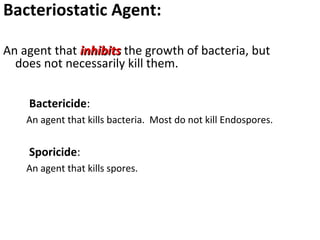 Bacteriostatic Agent:
An agent that inhibitsinhibits the growth of bacteria, but
does not necessarily kill them.
Bactericide:
An agent that kills bacteria. Most do not kill Endospores.
Sporicide:
An agent that kills spores.
 
