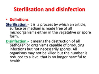Sterilisation and disinfection
• Definitions
Sterilisation:- it is a process by which an article,
surface or medium is made free of all
microorganisms either in the vegetative or spore
form.
Disinfection:- it means the destruction of all
pathogen or organisms capable of producing
infections but not necessarily spores. All
organisms may not be killed but the number is
reduced to a level that is no longer harmful to
health.
 