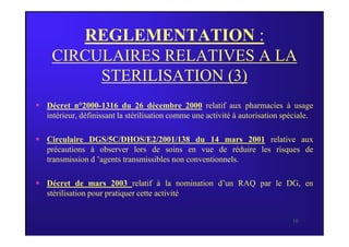 REGLEMENTATION :
CIRCULAIRES RELATIVES A LA
STERILISATION (3)
 Décret n°2000-1316 du 26 décembre 2000 relatif aux pharmacies à usage
intérieur, définissant la stérilisation comme une activité à autorisation spéciale.
10
 Circulaire DGS/5C/DHOS/E2/2001/138 du 14 mars 2001 relative aux
précautions à observer lors de soins en vue de réduire les risques de
transmission d ’agents transmissibles non conventionnels.
 Décret de mars 2003 relatif à la nomination d’un RAQ par le DG, en
stérilisation pour pratiquer cette activité
 