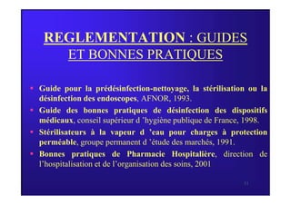 REGLEMENTATION : GUIDES
ET BONNES PRATIQUES
 Guide pour la prédésinfection-nettoyage, la stérilisation ou la
désinfection des endoscopes, AFNOR, 1993.
11
désinfection des endoscopes, AFNOR, 1993.
 Guide des bonnes pratiques de désinfection des dispositifs
médicaux, conseil supérieur d ’hygiène publique de France, 1998.
 Stérilisateurs à la vapeur d ’eau pour charges à protection
perméable, groupe permanent d ’étude des marchés, 1991.
 Bonnes pratiques de Pharmacie Hospitalière, direction de
l’hospitalisation et de l’organisation des soins, 2001.
 
