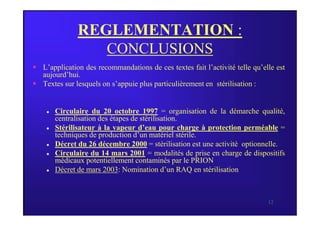 REGLEMENTATION :
CONCLUSIONS
 L’application des recommandations de ces textes fait l’activité telle qu’elle est
aujourd’hui.
 Textes sur lesquels on s’appuie plus particulièrement en stérilisation :
 Circulaire du 20 octobre 1997 = organisation de la démarche qualité,
12
 Circulaire du 20 octobre 1997 = organisation de la démarche qualité,
centralisation des étapes de stérilisation.
 Stérilisateur à la vapeur d’eau pour charge à protection perméable =
techniques de production d’un matériel stérile.
 Décret du 26 décembre 2000 = stérilisation est une activité optionnelle.
 Circulaire du 14 mars 2001 = modalités de prise en charge de dispositifs
médicaux potentiellement contaminés par le PRION
 Décret de mars 2003: Nomination d’un RAQ en stérilisation
 