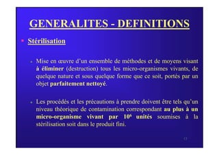 GENERALITES - DEFINITIONS
 Stérilisation
 Mise en œuvre d’un ensemble de méthodes et de moyens visant
à éliminer (destruction) tous les micro-organismes vivants, de
quelque nature et sous quelque forme que ce soit, portés par un
13
quelque nature et sous quelque forme que ce soit, portés par un
objet parfaitement nettoyé.
 Les procédés et les précautions à prendre doivent être tels qu’un
niveau théorique de contamination correspondant au plus à un
micro-organisme vivant par 106 unités soumises à la
stérilisation soit dans le produit fini.
 