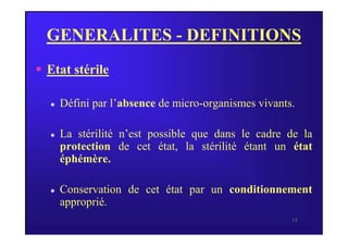 GENERALITES - DEFINITIONS
 Etat stérile
 Défini par l’absence de micro-organismes vivants.
14
 La stérilité n’est possible que dans le cadre de la
protection de cet état, la stérilité étant un état
éphémère.
 Conservation de cet état par un conditionnement
approprié.
 