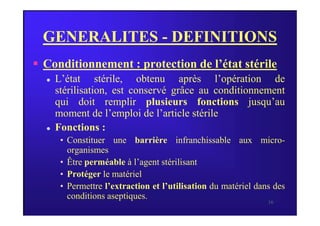 GENERALITES - DEFINITIONS
 Conditionnement : protection de l’état stérile
 L’état stérile, obtenu après l’opération de
stérilisation, est conservé grâce au conditionnement
qui doit remplir plusieurs fonctions jusqu’au
moment de l’emploi de l’article stérile
16
moment de l’emploi de l’article stérile
 Fonctions :
• Constituer une barrière infranchissable aux micro-
organismes
• Être perméable à l’agent stérilisant
• Protéger le matériel
• Permettre l’extraction et l’utilisation du matériel dans des
conditions aseptiques.
 