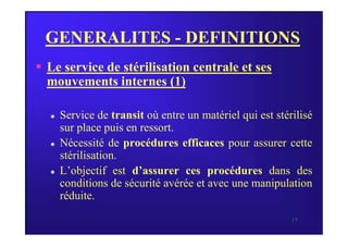 GENERALITES - DEFINITIONS
 Le service de stérilisation centrale et ses
mouvements internes (1)
 Service de transit où entre un matériel qui est stérilisé
sur place puis en ressort.
17
sur place puis en ressort.
 Nécessité de procédures efficaces pour assurer cette
stérilisation.
 L’objectif est d’assurer ces procédures dans des
conditions de sécurité avérée et avec une manipulation
réduite.
 
