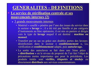 GENERALITES - DEFINITIONS
 Le service de stérilisation centrale et ses
mouvements internes (2)
 3 grands mouvements internes :
• Matériel « souillé » pénètre par l’une des issues du service dans
le secteur « lavage » ; il a été trié par famille et par catégorie
d’instruments au bloc opératoire, il est mis en paniers et dirigés
vers le type de lavage auquel il est destiné : machine ou
18
vers le type de lavage auquel il est destiné : machine ou
manuel.
• Transfert par un sas ou grâce aux doubles portes des laveurs-
désinfecteurs dans le secteur « conditionnement ». Là,
vérification et conditionnement adapté, puis autoclavage.
• La sortie des autoclaves se fait dans une 3ème pièce :
« distribution » où le niveau de propreté de l’air fait l’objet de
précautions moins importantes que pour la précédente. Les
produits traités sont vérifiés, étiquetés et stockés ou
directement distribués aux services consommateurs.
 