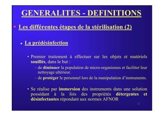 GENERALITES - DEFINITIONS
 Les différentes étapes de la stérilisation (2)
 La prédésinfection
• Premier traitement à effectuer sur les objets et matériels
21
• Premier traitement à effectuer sur les objets et matériels
souillés, dans le but :
– de diminuer la population de micro-organismes et faciliter leur
nettoyage ultérieur.
– de protéger le personnel lors de la manipulation d’instruments.
• Se réalise par immersion des instruments dans une solution
possédant à la fois des propriétés détergentes et
désinfectantes répondant aux normes AFNOR.
 