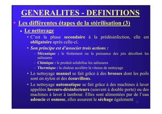 GENERALITES - DEFINITIONS
 Les différentes étapes de la stérilisation (3)
 Le nettoyage
• C’est la phase secondaire à la prédésinfection, elle est
obligatoire après celle-ci.
• Son principe est d’associer trois actions :
– Mécanique : le frottement ou la puissance des jets décollent les
salissures
22
salissures
– Chimique : le produit solubilise les salissures
– Thermique : la chaleur accélère la vitesse de nettoyage
• Le nettoyage manuel se fait grâce à des brosses dont les poils
sont en nylon et des écouvillons.
• Le nettoyage automatique se fait grâce à des machines à laver
appelées laveurs-désinfecteurs (souvent à double porte) ou des
machines à laver à tambour. Elles sont alimentées par de l’eau
adoucie et osmose, elles assurent le séchage également.
 
