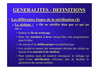 GENERALITES - DEFINITIONS
 Les différentes étapes de la stérilisation (4)
 Le séchage : « On ne stérilise bien que ce qui est
sec »
• Réalisé en fin de nettoyage.
25
• Dans des machines à laver lorsqu’elles sont programmées
pour le faire.
• Au moyen d’un chiffon propre ne peluchant pas.
• Les cavités et canaux des instruments doivent être séchés au
moyen d’un courant d’air médical.
• Pour certains types de matériel chirurgical, le séchage est
suivi d’une lubrification (silicone), afin de faciliter le
glissement des parties mobiles.
 