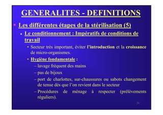 GENERALITES - DEFINITIONS
 Les différentes étapes de la stérilisation (5)
 Le conditionnement : Impératifs de conditions de
travail
• Secteur très important, éviter l’introduction et la croissance
de micro-organismes.
• Hygiène fondamentale :
26
• Hygiène fondamentale :
– lavage fréquent des mains
– pas de bijoux
– port de charlottes, sur-chaussures ou sabots changement
de tenue dès que l’on revient dans le secteur
– Procédures de ménage à respecter (prélèvements
réguliers).
 