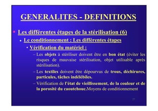 GENERALITES - DEFINITIONS
 Les différentes étapes de la stérilisation (6)
 Le conditionnement : Les différentes étapes
• Vérification du matériel :
– Les objets à stériliser doivent être en bon état (éviter les
27
– Les objets à stériliser doivent être en bon état (éviter les
risques de mauvaise stérilisation, objet utilisable après
stérilisation).
– Les textiles doivent être dépourvus de trous, déchirures,
particules, tâches indélébiles.
– Vérification de l’état de vieillissement, de la couleur et de
la porosité du caoutchouc.Moyens de conditionnement
 