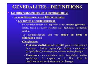 GENERALITES - DEFINITIONS
 Les différentes étapes de la stérilisation (7)
 Le conditionnement : Les différentes étapes
• Les moyens de conditionnement :
– Le conditionnement doit répondre à des critères généraux :
solide, facile à souder, résistant aux déchirures, facilement
pelable.
– Le conditionnement doit être adapté au mode de
28
– Le conditionnement doit être adapté au mode de
stérilisation choisi.
– Classification :
» Protecteurs individuels de stérilité, pour la stérilisation à
la vapeur : feuilles papier-crêpe, feuilles « non-tissé »
(polyéthylène), sachets papier, sachets papier-plastique.
» Conteneurs : en aluminium, acier inoxydable, matière
synthétique. A soupape ou à filtre. Pour le
conditionnement des instruments de chirurgie.
 