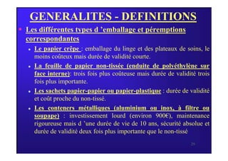 GENERALITES - DEFINITIONS
 Les différentes types d ’emballage et péremptions
correspondantes
 Le papier crêpe : emballage du linge et des plateaux de soins, le
moins coûteux mais durée de validité courte.
 La feuille de papier non-tissée (enduite de polyéthylène sur
face interne): trois fois plus coûteuse mais durée de validité trois
fois plus importante.
29
fois plus importante.
 Les sachets papier-papier ou papier-plastique : durée de validité
et coût proche du non-tissé.
 Les conteners métalliques (aluminium ou inox, à filtre ou
soupape) : investissement lourd (environ 900€), maintenance
rigoureuse mais d ’une durée de vie de 10 ans, sécurité absolue et
durée de validité deux fois plus importante que le non-tissé
 