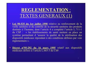 REGLEMENTATION :
TEXTES GENERAUX (1)
 Loi 98-535 du 1er juillet 1998 relative au renforcement de la
veille sanitaire et du contrôle de la sécurité sanitaire des produits
destinés à l’homme, dont l’article 4 a complété l’article L.711-1
du CSP : « les établissements de santé mettent en place un
3
du CSP : « les établissements de santé mettent en place un
système permettant d ’assurer la qualité de la stérilisation des
dispositifs médicaux répondant à des conditions définies par voie
réglementaire ».
 Décret n°95-292 du 16 mars 1995 relatif aux dispositifs
médicaux définis à l’article L.665-3 du CSP.
 