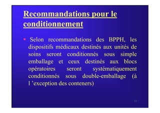 Recommandations pour le
conditionnement
 Selon recommandations des BPPH, les
dispositifs médicaux destinés aux unités de
soins seront conditionnés sous simple
33
soins seront conditionnés sous simple
emballage et ceux destinés aux blocs
opératoires seront systématiquement
conditionnés sous double-emballage (à
l ’exception des conteners)
 