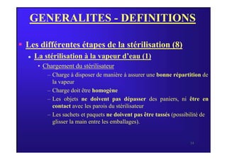 GENERALITES - DEFINITIONS
 Les différentes étapes de la stérilisation (8)
 La stérilisation à la vapeur d’eau (1)
• Chargement du stérilisateur
– Charge à disposer de manière à assurer une bonne répartition de
la vapeur
34
la vapeur
– Charge doit être homogène
– Les objets ne doivent pas dépasser des paniers, ni être en
contact avec les parois du stérilisateur
– Les sachets et paquets ne doivent pas être tassés (possibilité de
glisser la main entre les emballages).
 