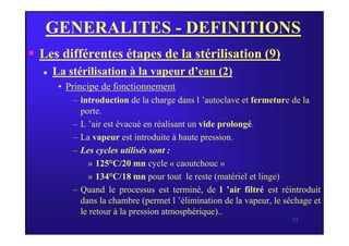 GENERALITES - DEFINITIONS
 Les différentes étapes de la stérilisation (9)
 La stérilisation à la vapeur d’eau (2)
• Principe de fonctionnement
– introduction de la charge dans l ’autoclave et fermeture de la
porte.
– L ’air est évacué en réalisant un vide prolongé.
35
– L ’air est évacué en réalisant un vide prolongé.
– La vapeur est introduite à haute pression.
– Les cycles utilisés sont :
» 125°C/20 mn cycle « caoutchouc »
» 134°C/18 mn pour tout le reste (matériel et linge)
– Quand le processus est terminé, de l ’air filtré est réintroduit
dans la chambre (permet l ’élimination de la vapeur, le séchage et
le retour à la pression atmosphérique)..
 