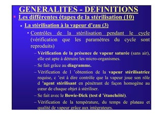 GENERALITES - DEFINITIONS
 Les différentes étapes de la stérilisation (10)
 La stérilisation à la vapeur d’eau (3)
• Contrôles de la stérilisation pendant le cycle
(vérification que les paramètres du cycle sont
reproduits)
– Vérification de la présence de vapeur saturée (sans air),
elle est apte à détruire les micro-organismes.
38
elle est apte à détruire les micro-organismes.
– Se fait grâce au diagramme.
– Vérification de l ’obtention de la vapeur stérilisatrice
requise, c ’est à dire contrôle que la vapeur joue son rôle
d ’agent stérilisant en pénétrant de façon homogène au
cœur de chaque objet à stériliser.
– Se fait avec le Bowie-Dick (test d ’étanchéité).
– Vérification de la température, du temps de plateau et
qualité de vapeur grâce aux intégrateurs.
 