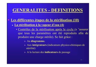 GENERALITES - DEFINITIONS
 Les différentes étapes de la stérilisation (10)
 La stérilisation à la vapeur d’eau (4)
• Contrôles de la stérilisation après le cycle (s ’assurer
que tous les paramètres ont été reproduits afin de
39
que tous les paramètres ont été reproduits afin de
produire une charge stérile). Se fait grâce :
» Au diagramme.
» Aux intégrateurs (indicateurs physico-chimiques de
stérilité)
» A la lecture des indicateurs de passage
 