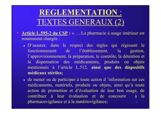 REGLEMENTATION :
TEXTES GENERAUX (2)
 Article L.595-2 du CSP : « ….La pharmacie à usage intérieur est
notamment chargée :
 D’assurer, dans le respect des règles qui régissent le
fonctionnement de l’établissement, la gestion,
l’approvisionnement, la préparation, le contrôle, la détention et
4
l’approvisionnement, la préparation, le contrôle, la détention et
la dispensation des médicaments, produits ou objets
mentionnés à l’article L.512, ainsi que des dispositifs
médicaux stériles;
 de mener ou de participer à toute action d ’information sur ces
médicaments, matériels, produits ou objets, ainsi qu’à toute
action de promotion et d’évaluation de leur bon usage, de
contribuer à leur évaluation et de concourir à la
pharmacovigilance et à la matériovigilance;
 