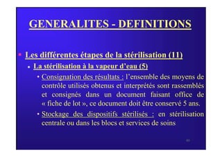 GENERALITES - DEFINITIONS
 Les différentes étapes de la stérilisation (11)
 La stérilisation à la vapeur d’eau (5)
• Consignation des résultats : l’ensemble des moyens de
40
• Consignation des résultats : l’ensemble des moyens de
contrôle utilisés obtenus et interprétés sont rassemblés
et consignés dans un document faisant office de
« fiche de lot », ce document doit être conservé 5 ans.
• Stockage des dispositifs stérilisés : en stérilisation
centrale ou dans les blocs et services de soins.
 