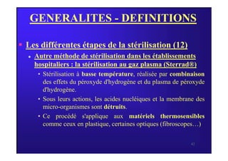 GENERALITES - DEFINITIONS
 Les différentes étapes de la stérilisation (12)
 Autre méthode de stérilisation dans les établissements
hospitaliers : la stérilisation au gaz plasma (Sterrad®)
• Stérilisation à basse température, réalisée par combinaison
des effets du péroxyde d'hydrogène et du plasma de péroxyde
42
des effets du péroxyde d'hydrogène et du plasma de péroxyde
d'hydrogène.
• Sous leurs actions, les acides nucléiques et la membrane des
micro-organismes sont détruits.
• Ce procédé s'applique aux matériels thermosensibles
comme ceux en plastique, certaines optiques (fibroscopes…)
 