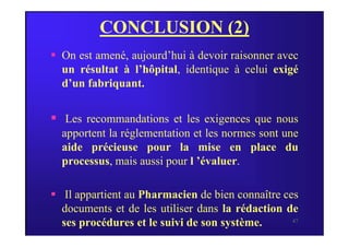 CONCLUSION (2)
 On est amené, aujourd’hui à devoir raisonner avec
un résultat à l’hôpital, identique à celui exigé
d’un fabriquant.
 Les recommandations et les exigences que nous
47
 Les recommandations et les exigences que nous
apportent la réglementation et les normes sont une
aide précieuse pour la mise en place du
processus, mais aussi pour l ’évaluer.
 Il appartient au Pharmacien de bien connaître ces
documents et de les utiliser dans la rédaction de
ses procédures et le suivi de son système.
 