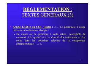 REGLEMENTATION :
TEXTES GENERAUX (3)
 Article L.595-2 du CSP (suite) : « ….La pharmacie à usage
intérieur est notamment chargée :
De mener ou de participer à toute action susceptible de
5
 De mener ou de participer à toute action susceptible de
concourir à la qualité et à la sécurité des traitements et des
soins dans les domaines relevant de la compétence
pharmaceutique…… ».
 